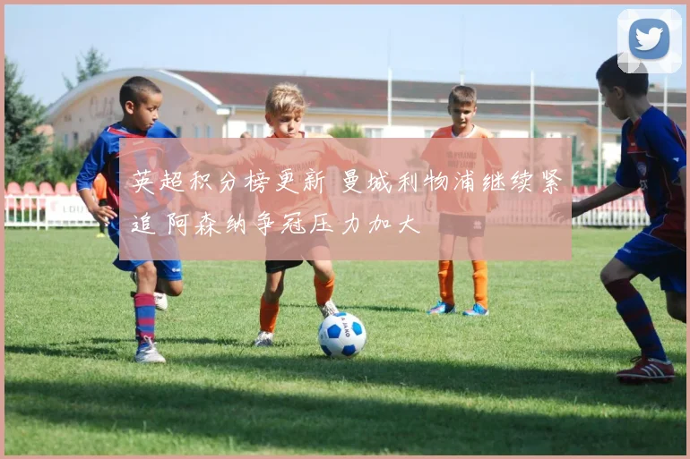 英超积分榜更新 曼城利物浦继续紧追 阿森纳争冠压力加大