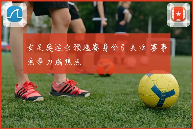 女足奥运会预选赛身价引关注 赛事竞争力成焦点