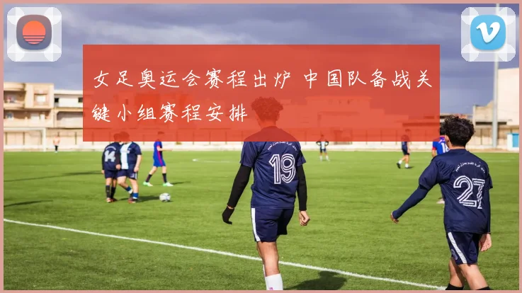 女足奥运会赛程出炉 中国队备战关键小组赛程安排