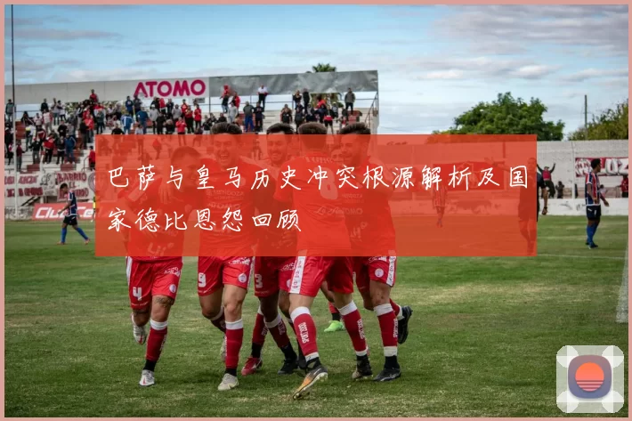 巴萨与皇马历史冲突根源解析及国家德比恩怨回顾