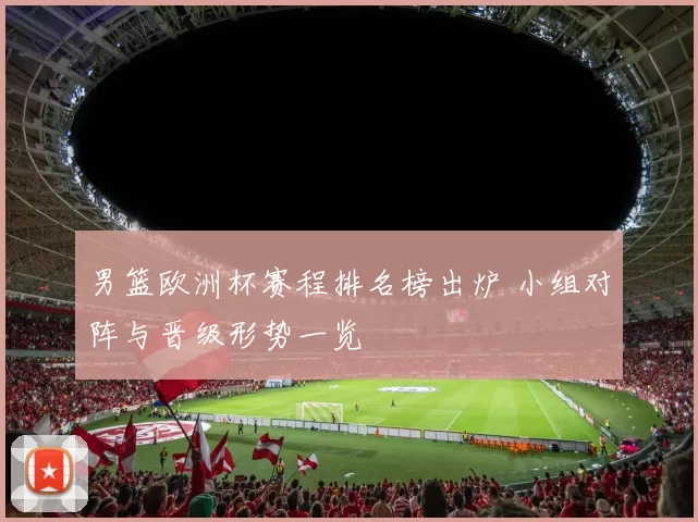 男篮欧洲杯赛程排名榜出炉 小组对阵与晋级形势一览