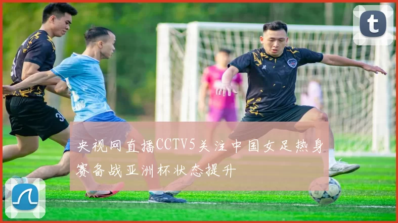 央视网直播CCTV5关注中国女足热身赛备战亚洲杯状态提升