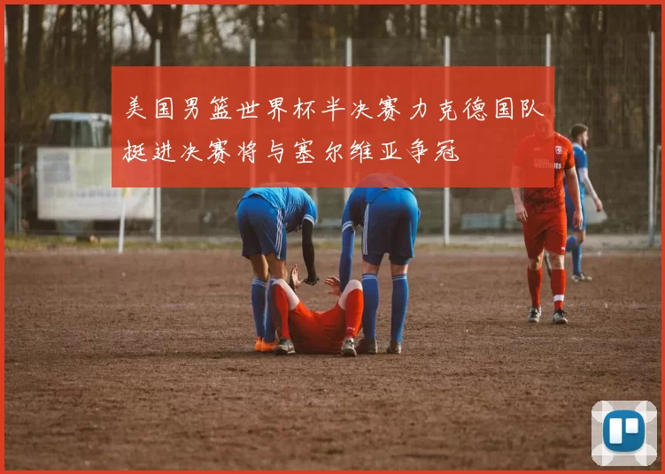 美国男篮世界杯半决赛力克德国队挺进决赛将与塞尔维亚争冠