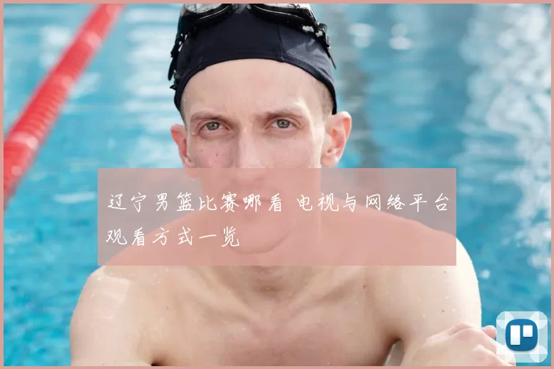 辽宁男篮比赛哪看 电视与网络平台观看方式一览