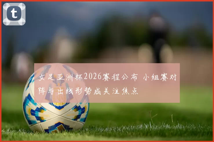 女足亚洲杯2026赛程公布 小组赛对阵与出线形势成关注焦点