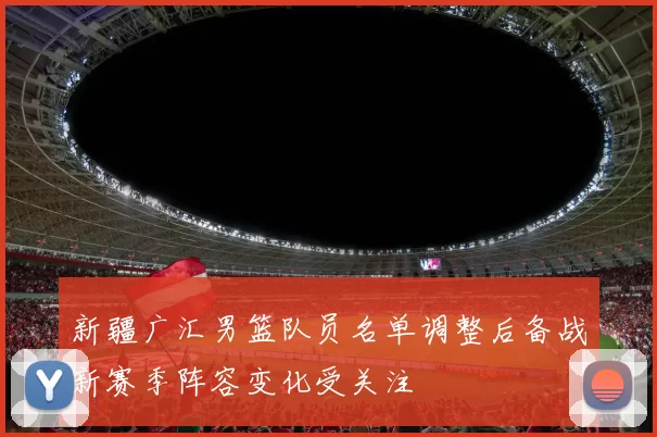 新疆广汇男篮队员名单调整后备战新赛季阵容变化受关注