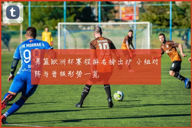 男篮欧洲杯赛程排名榜出炉 小组对阵与晋级形势一览