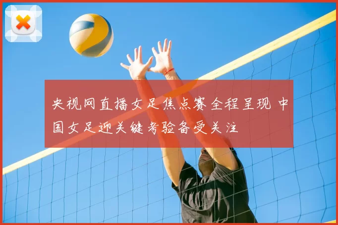 央视网直播女足焦点赛全程呈现 中国女足迎关键考验备受关注