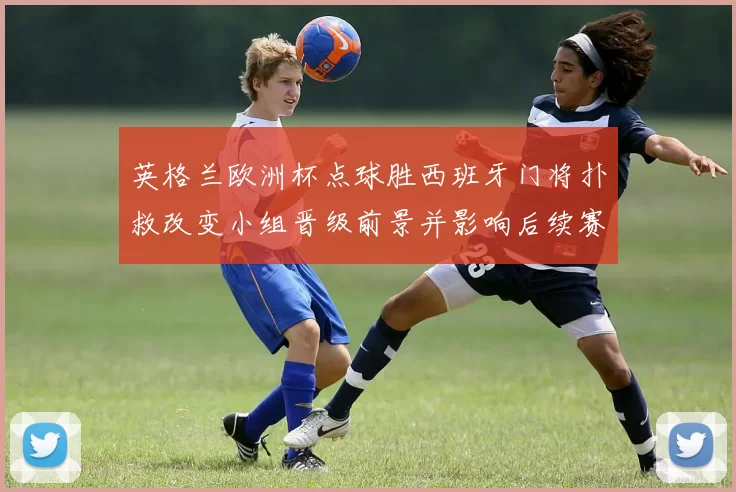 英格兰欧洲杯点球胜西班牙门将扑救改变小组晋级前景并影响后续赛程