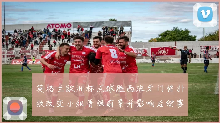 英格兰欧洲杯点球胜西班牙门将扑救改变小组晋级前景并影响后续赛程