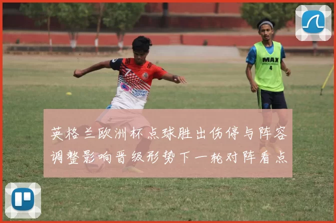 英格兰欧洲杯点球胜出伤停与阵容调整影响晋级形势下一轮对阵看点